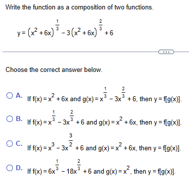 Write the function as a composition of two functions.
2
3-(x²+6x)³-3(x²-6x)³+6
y= (x²+6x)³-3(x²+6x) ³ +6
Choose the correct answer below.
○
A. If f(x) = x²+6x and g(x)=x
ов.
о с.
1
2
1
2/3
3x3 +6, then y f[g(x)].
2
If f(x)=x -3x3 +6 and g(x)=x+6x, then y = f[g(x)].
3
3
2
2
If f(x)=x³-3x² +6 and g(x) = x²+6x, then y = f[g(x)].
1
OD. If f(x) = 6x³
2
-18x3 +6 and g(x) = x², then y = f[g(x)].