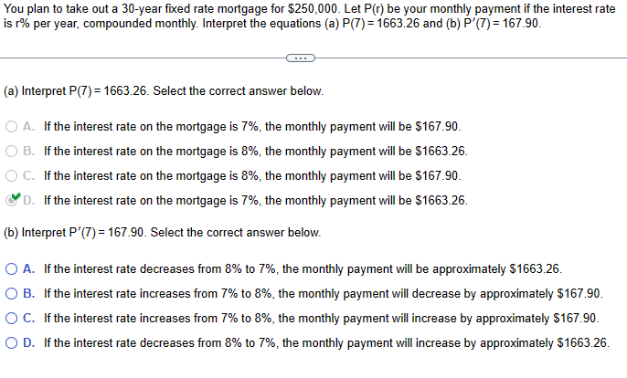 You plan to take out a 30-year fixed rate mortgage for $250,000. Let P(r) be your monthly payment if the interest rate
is r% per year, compounded monthly. Interpret the equations (a) P(7) = 1663.26 and (b) P'(7) = 167.90.
(a) Interpret P(7) = 1663.26. Select the correct answer below.
○ A. If the interest rate on the mortgage is 7%, the monthly payment will be $167.90.
B. If the interest rate on the mortgage is 8%, the monthly payment will be $1663.26.
C. If the interest rate on the mortgage is 8%, the monthly payment will be $167.90.
D. If the interest rate on the mortgage is 7%, the monthly payment will be $1663.26.
(b) Interpret P'(7) = 167.90. Select the correct answer below.
○ A. If the interest rate decreases from 8% to 7%, the monthly payment will be approximately $1663.26.
○ B. If the interest rate increases from 7% to 8%, the monthly payment will decrease by approximately $167.90.
○ C. If the interest rate increases from 7% to 8%, the monthly payment will increase by approximately $167.90.
○ D. If the interest rate decreases from 8% to 7%, the monthly payment will increase by approximately $1663.26.