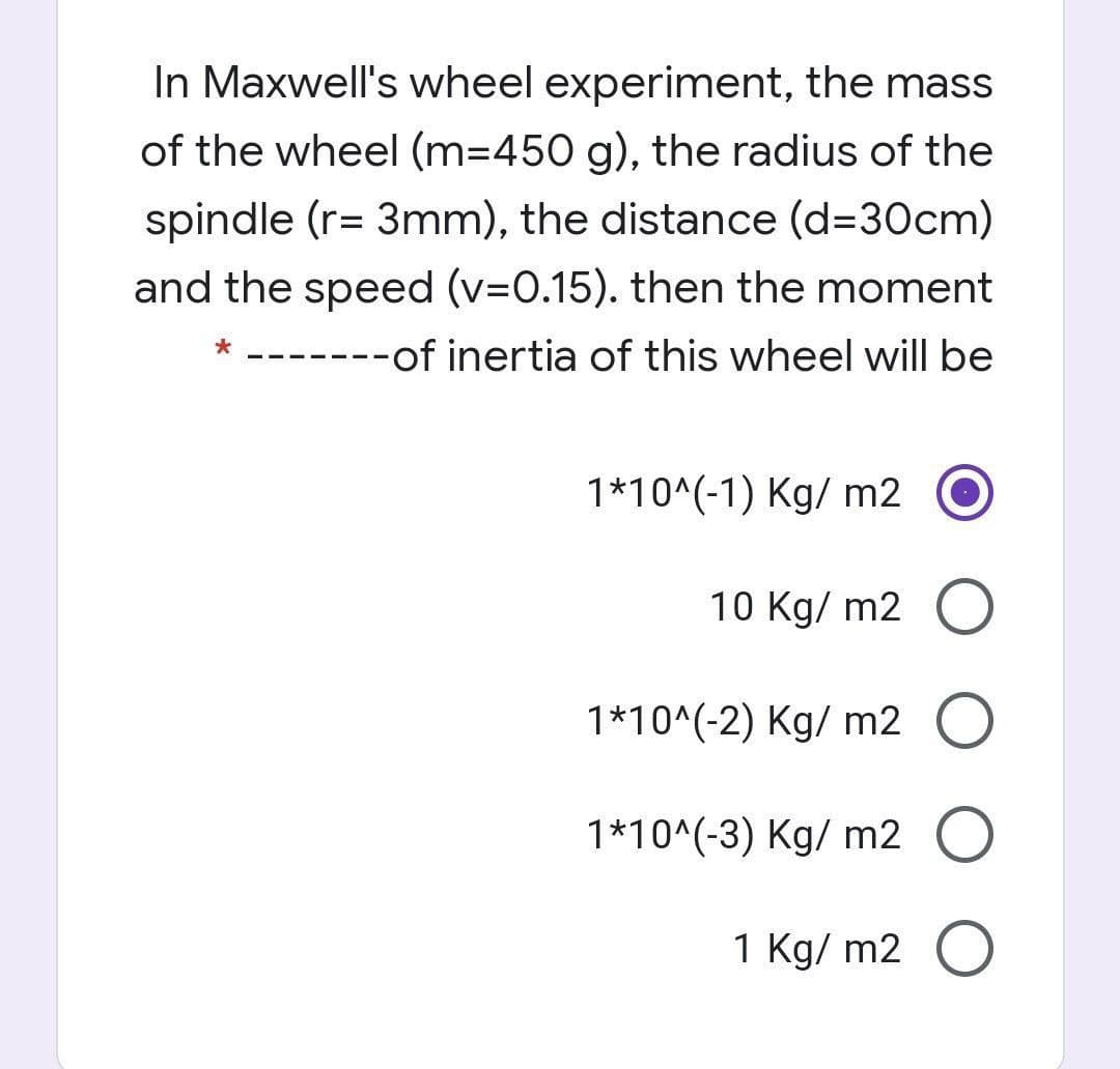 In Maxwell's wheel experiment, the mass
of the wheel (m=D450 g), the radius of the
spindle (r= 3mm), the distance (d=30cm)
and the speed (v=0.15). then the moment
* -------of inertia of this wheel will be
1*10^(-1) Kg/ m2
10 Kg/ m2 O
1*10^(-2) Kg/ m2 O
1*10^(-3) Kg/ m2 O
1 Kg/ m2 O
