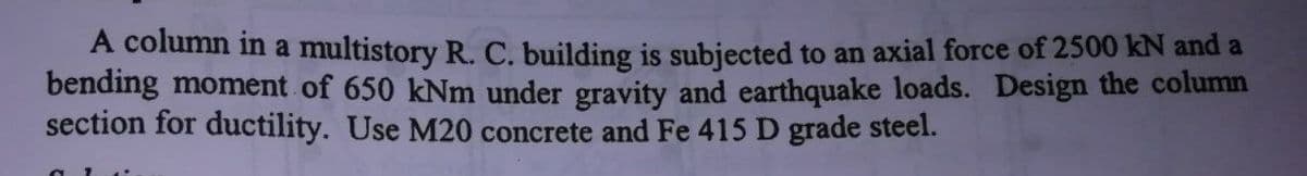 A column in a multistory R. C. building is subjected to an axial force of 2500 kN and a
bending moment of 650 kNm under gravity and earthquake loads. Design the column
section for ductility. Use M20 concrete and Fe 415 D grade steel.
