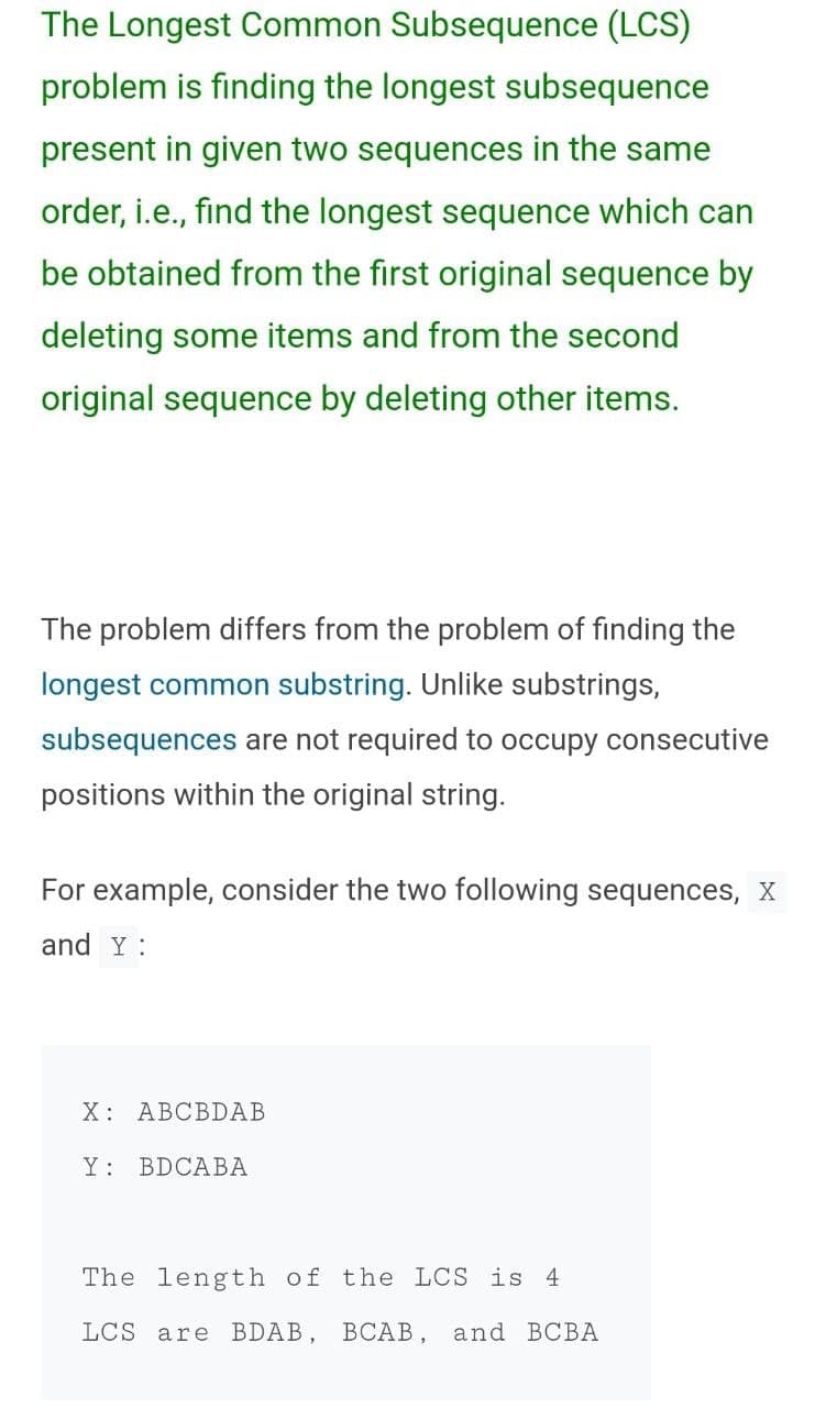 The Longest Common Subsequence (LCS)
problem is finding the longest subsequence
present in given two sequences in the same
order, i.e., find the longest sequence which can
be obtained from the first original sequence by
deleting some items and from the second
original sequence by deleting other items.
The problem differs from the problem of finding the
longest common substring. Unlike substrings,
subsequences are not required to occupy consecutive
positions within the original string.
For example, consider the two following sequences, X
and Y :
X: ABCBDAB
Y :
BDCABA
The length of the LCS is 4
LCS are BDAB, BCAB, and BCBA
