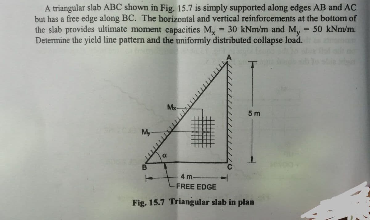A triangular slab ABC shown in Fig. 15.7 is simply supported along edges AB and AC
but has a free edge along BC. The horizontal and vertical reinforcements at the bottom of
the slab provides ultimate moment capacities M, = 30 kNm/m and M, = 50 kNm/m.
Determine the yield line pattern and the uniformly distributed collapse load.
%3D
Mx-
5 m
My-
4 m
FREE EDGE
Fig. 15.7 Triangular slab in plan
