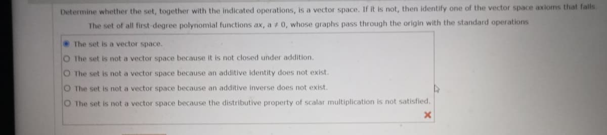 Determine whether the set, together with the indicated operations, is a vector space. If it is not, then identify one of the vector space axioms that falls.
The set of all first-degree polynomial functions ax, a 0, whose graphs pass through the origin with the standard operations
The set is a vector space.
O The set is not a vector space because it is not closed under addition.
O The set is not a vector space because an additive identity does not exist.
O The set is not a vector space because an additive inverse does not exist.
O The set is not a vector space because the distributive property of scalar multiplication is not satisfied.
