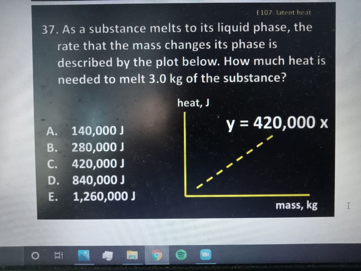 E107: latent heat
37. As a substance melts to its liquid phase, the
rate that the mass changes its phase is
described by the plot below. How much heat is
needed to melt 3.0 kg of the substance?
heat, J
y = 420,000 x
А.
140,000 J
B. 280,000 J
C. 420,000 J
D. 840,000 J
E. 1,260,000 J
С.
mass, kg
I
