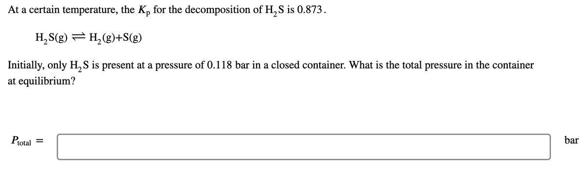 At a certain temperature, the Kp for the decomposition of H, S is 0.873.
H, S(g) = H, (g)+S(g)
Initially, only H, S is present at a pressure of 0.118 bar in a closed container. What is the total pressure in the container
at equilibrium?
Ptotal =
bar
