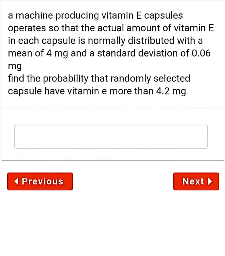 a machine producing vitamin E capsules
operates so that the actual amount of vitamin E
in each capsule is normally distributed with a
mean of 4 mg and a standard deviation of 0.06
mg
find the probability that randomly selected
capsule have vitamin e more than 4.2 mg
( Previous
Next
