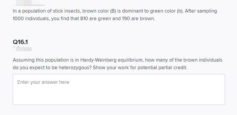 In a population of stick insects, brown color (B) is dominant to green color (b). After sampling
1000 individuals, you find that 810 are green and 190 are brown.
Q16.1
Assuming this population is in Hardy-Weinberg equilibrium, how many of the brown individuals
do you expect to be heterozygous? Show your work for potential partial credit.
Enter your answer here
