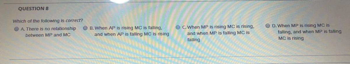 QUESTION 8
Which of the following is correct?
B. When AP is rising MC is falling,
and when AP is falling MC is rising
O C. When MP is rising MC is rising,
and when MP is falling MC is
O D. When MP is rising MC is
falling, and when MP is falling
MC is rising
O A. There is no relationship
between MP and MC
falling
