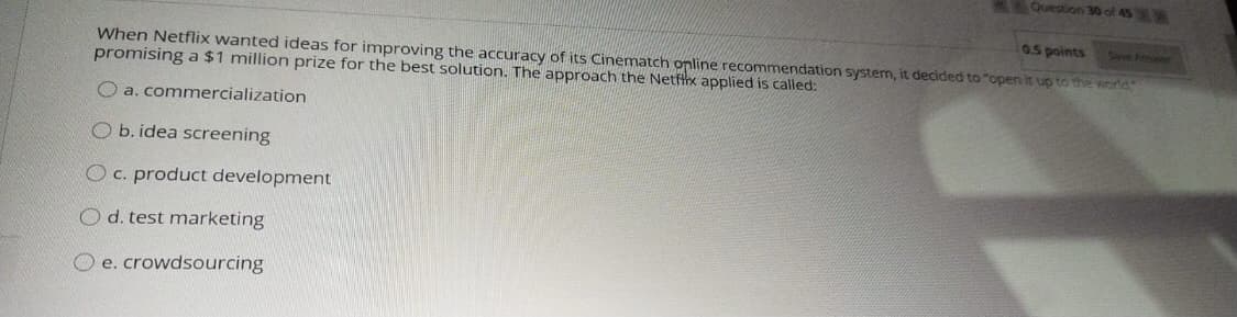 Question 30 of 45
0.5 points
Steve Ar
When Netflix wanted ideas for improving the accuracy of its Cinematch online recommendation system, it decided to "open it up to the world
promising a $1 million prize for the best solution. The approach the Netfix applied is called:
O a. commercialization
O b. idea screening
O C. product development
O d. test marketing
O e. crowdsourcing
