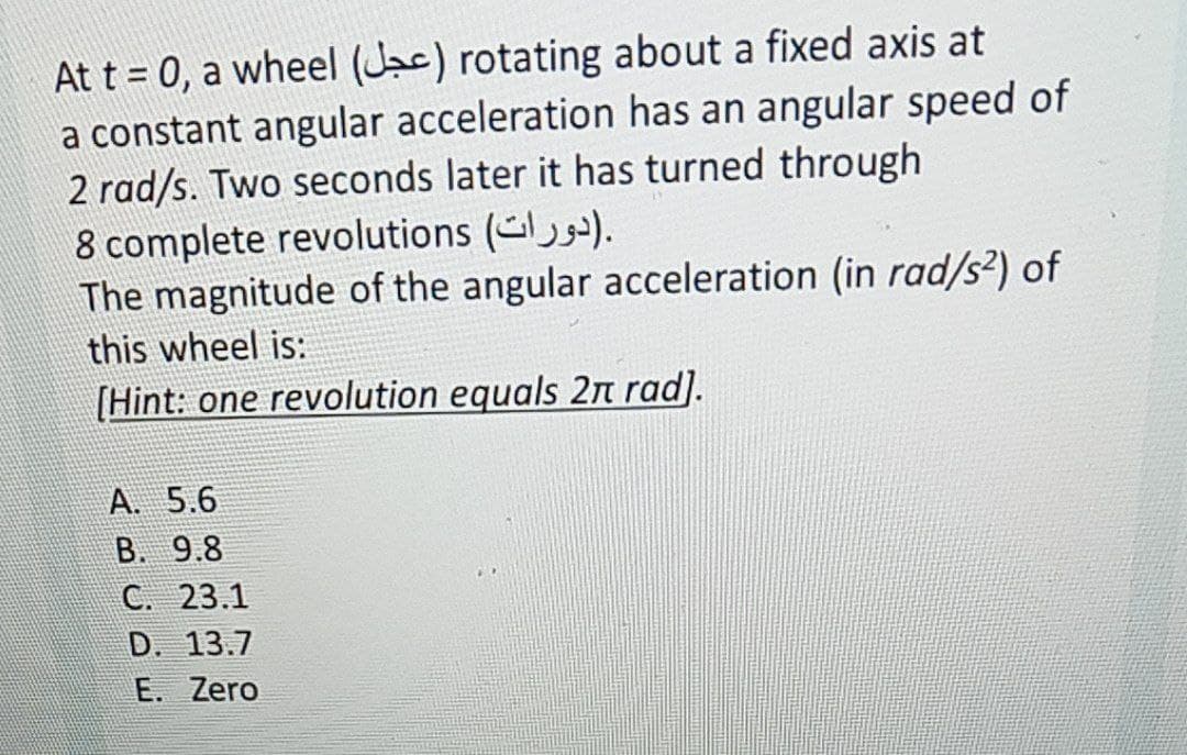 At t = 0, a wheel (Jac) rotating about a fixed axis at
a constant angular acceleration has an angular speed of
2 rad/s. Two seconds later it has turned through
8 complete revolutions ().
The magnitude of the angular acceleration (in rad/s²) of
this wheel is:
[Hint: one revolution equals 2n rad].
A. 5.6
B. 9.8
C. 23.1
D. 13.7
E. Zero
