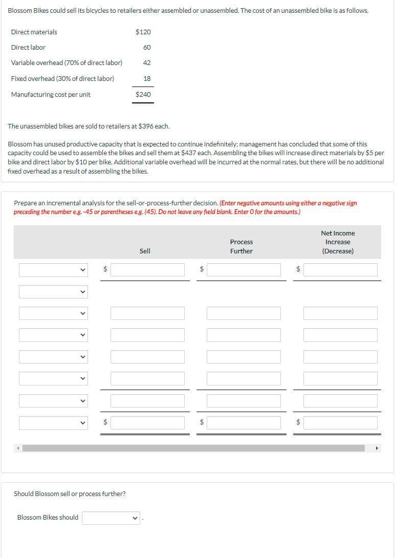 Blossom Bikes could sell its bicycles to retailers either assembled or unassembled. The cost of an unassembled bike is as follows.
Direct materials
$120
Direct labor
60
Variable overhead (70% of direct labor)
42
Fixed overhead (30% of direct labor)
18
Manufacturing cost per unit
$240
The unassembled bikes are sold to retailers at $396 each.
Blossom has unused productive capacity that is expected to continue indefinitely; management has concluded that some of this
capacity could be used to assemble the bikes and sell them at $437 each. Assembling the bikes will increase direct materials by $5 per
bike and direct labor by $10 per bike. Additional variable overhead will be incurred at the normal rates, but there will be no additional
fixed overhead as a result of assembling the bikes.
Prepare an incremental analysis for the sell-or-process-further decision. (Enter negative amounts using either a negative sign
preceding the number e.g. -45 or parentheses eg. (45). Do not leave any field blank. Enter O for the amounts.)
Net Income
Process
Increase
Sll
Further
(Decrease)
Should Blossom sell or process further?
Blossom Bikes should
>
>
