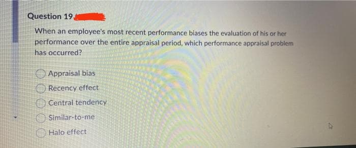 Question 19
When an employee's most recent performance biases the evaluation of his or her
performance over the entire appraisal period, which performance appraisal problem
has occurred?
Appraisal bias
Recency effect
Central tendency
Similar-to-me
Halo effect
