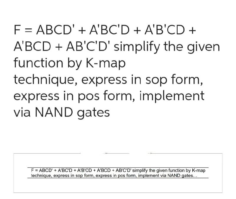 F = ABCD' + A'BC'D + A'B'CD +
A'BCD + AB'C'D' simplify the given
function by K-map
technique, express in sop form,
express in pos form, implement
via NAND gates
F = ABCD' + A'BC'D + A'B'CD + A'BCD + AB'C'D' simplify the given function by K-map
technique, express in sop form, express in pos form, implement via NAND gates...