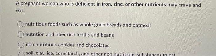 A pregnant woman who is deficient in iron, zinc, or other nutrients may crave and
eat:
nutritious foods such as whole grain breads and oatmeal
nutrition and fiber rich lentils and beans
non nutritious cookies and chocolates
soil, clay, ice, cornstarch, and other non nutritious substances (nica)