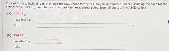 Convert to hexadecimal, and then give the ASCII code for the resulting hexadecimal number (including the code for the
hexadecimal point). (Round to two digits past the hexadecimal point. Enter all digits of the ASCII code.)
(a) 666.2210
hexadecimal
ASCII
(b) 194.81 10
hexadecimal
ASCII
16
16