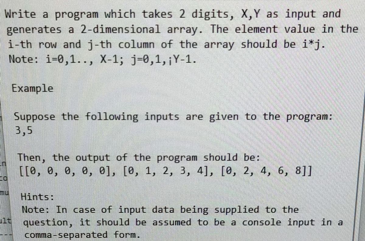 Write a program which takes 2 digits, X, Y as input and
generates a 2-dimensional array. The element value in the
i-th row and j-th column of the array should be i*j.
Note: i-0,1.., X-1; j-0,1, ¡Y-1.
Example
Suppose the following inputs are given to the program:
3,5
Then, the output of the program should be:
[[0, 0, 0, 0, 0], [0, 1, 2, 3, 4], [0, 2, 4, 6, 8]]
Hints:
Note: In case of input data being supplied to the
lt question, it should be assumed to be a console input in a
comma-separated form.
