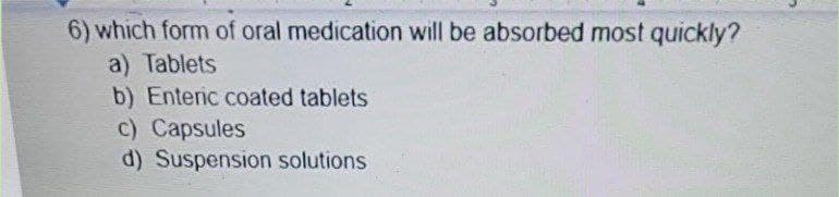 6) which form of oral medication will be absorbed most quickly?
a) Tablets
b) Enteric coated tablets
c) Capsules
d) Suspension solutions