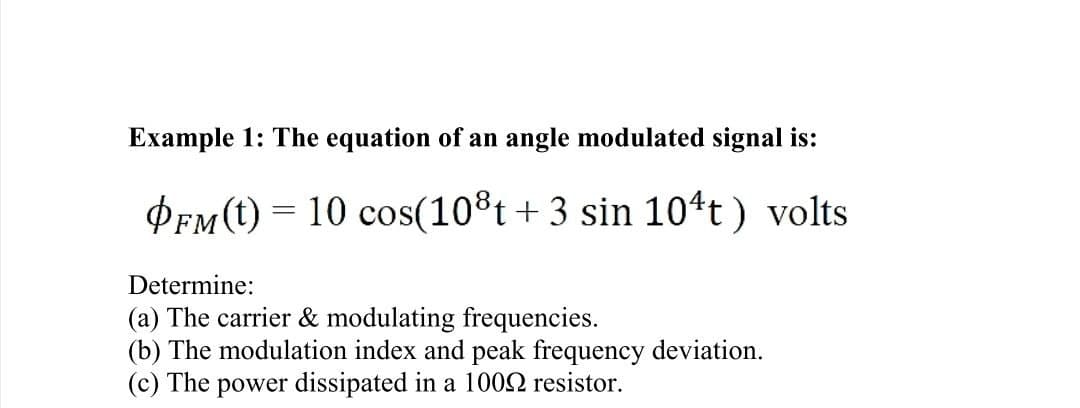 Example 1: The equation of an angle modulated signal is:
OFM (t) = 10 cos (108t + 3 sin 104t) volts
Determine:
(a) The carrier & modulating frequencies.
(b) The modulation index and peak frequency deviation.
(c) The power dissipated in a 1000 resistor.
