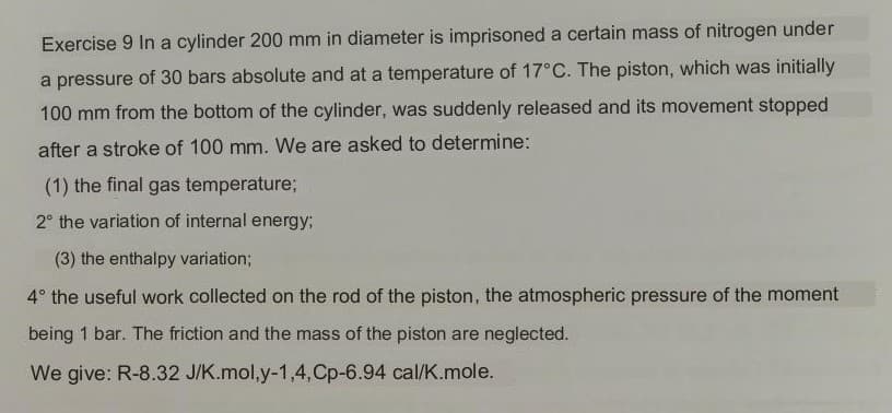 Exercise 9 In a cylinder 200 mm in diameter is imprisoned a certain mass of nitrogen under
a pressure of 30 bars absolute and at a temperature of 17°C. The piston, which was initially
100 mm from the bottom of the cylinder, was suddenly released and its movement stopped
after a stroke of 100 mm. We are asked to determine:
(1) the final gas temperature;
2° the variation of internal energy;
(3) the enthalpy variation;
4° the useful work collected on the rod of the piston, the atmospheric pressure of the moment
being 1 bar. The friction and the mass of the piston are neglected.
We give: R-8.32 J/K.mol,y-1,4,Cp-6.94 cal/K.mole.
