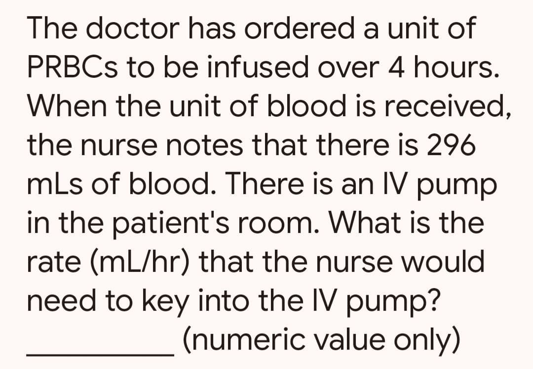 The doctor has ordered a unit of
PRBCs to be infused over 4 hours.
When the unit of blood is received,
the nurse notes that there is 296
mLs of blood. There is an IV pump
in the patient's room. What is the
rate (mL/hr) that the nurse would
need to key into the IV pump?
(numeric value only)