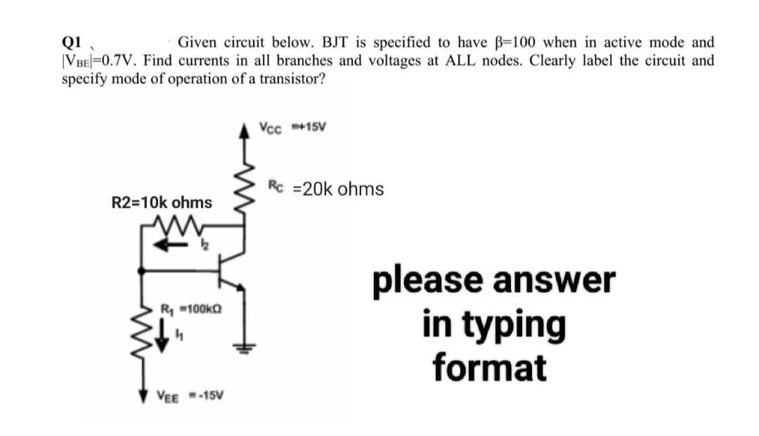 Q1
Given circuit below. BJT is specified to have ß-100 when in active mode and
|VBE 0.7V. Find currents in all branches and voltages at ALL nodes. Clearly label the circuit and
specify mode of operation of a transistor?
R2=10k ohms
R₁100kQ
h
VEE -15V
Vcc=+15V
Rc =20k ohms
please answer
in typing
format