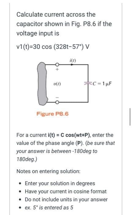 Calculate current across the
capacitor shown in Fig. P8.6 if the
voltage input is
v1(t)=30 cos (328t-57°) V
v(1)
Figure P8.6
i(t)
C=1 µF
For a current i(t) = C cos(wt+P), enter the
value of the phase angle (P). (be sure that
your answer is between -180deg to
180deg.)
Notes on entering solution:
• Enter your solution in degrees
• Have your current in cosine format
• Do not include units in your answer
• ex. 5° is entered as 5