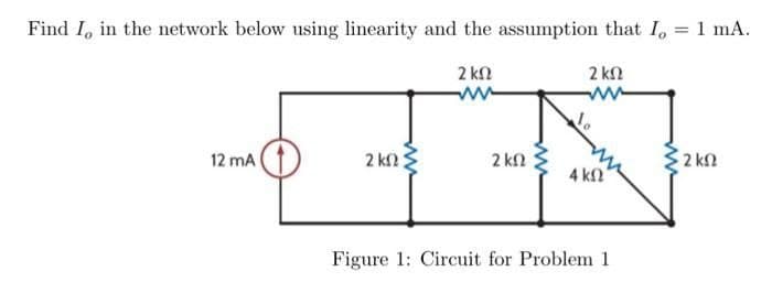 Find I, in the network below using linearity and the assumption that I, = 1 mA.
2 ΚΩ
ww
12 mA
2 ΚΩ
2 ΚΩ
α
2 ΚΩ
4 ΚΩ
Figure 1: Circuit for Problem 1
2 ΚΩ