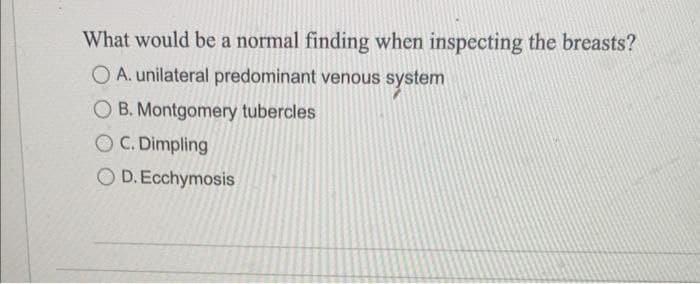 What would be a normal finding when inspecting the breasts?
O A. unilateral predominant venous system
OB. Montgomery tubercles
OC. Dimpling
O D. Ecchymosis