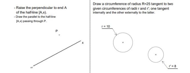 - Raise the perpendicular to end A
of the half-line [A,x).
- Draw the parallel to the half-line
[A,x) passing through P.
AT
P
Draw a circumference of radius R=25 tangent to two
given circumferences of radii r and r'; one tangent
internally and the other externally to the latter.
r = 10
r'=8