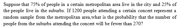 Suppose that 75% of people in a certain metropolitan area live in the city and 25% of
the people live in the suburbs. If 1200 people attending a certain concert represent a
random sample from the metropolitan area, what is the probability that the number of
people from the suburbs attending the concert will be fewer than 270?