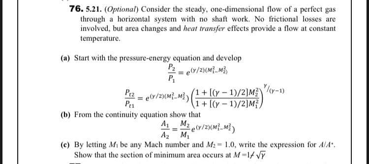 76. 5.21. (Optional) Consider the steady, one-dimensional flow of a perfect gas
through a horizontal system with no shaft work. No frictional losses are
involved, but area changes and heat transfer effects provide a flow at constant
temperature.
(a) Start with the pressure-energy equation and develop
P2
er/2)(M_M3
= e(y/2)(M_M)
P1
(1+[(y- 1)/2]M?
1+ [(y – 1)/2]M?,
(b) From the continuity equation show that
A M2 e(v/2)(M}_MỄ)
A2 M1
(c) By letting Mi be any Mach number and M2 1.0, write the expression for AlA.
Show that the section of minimum area occurs at M =1t Vĩ
