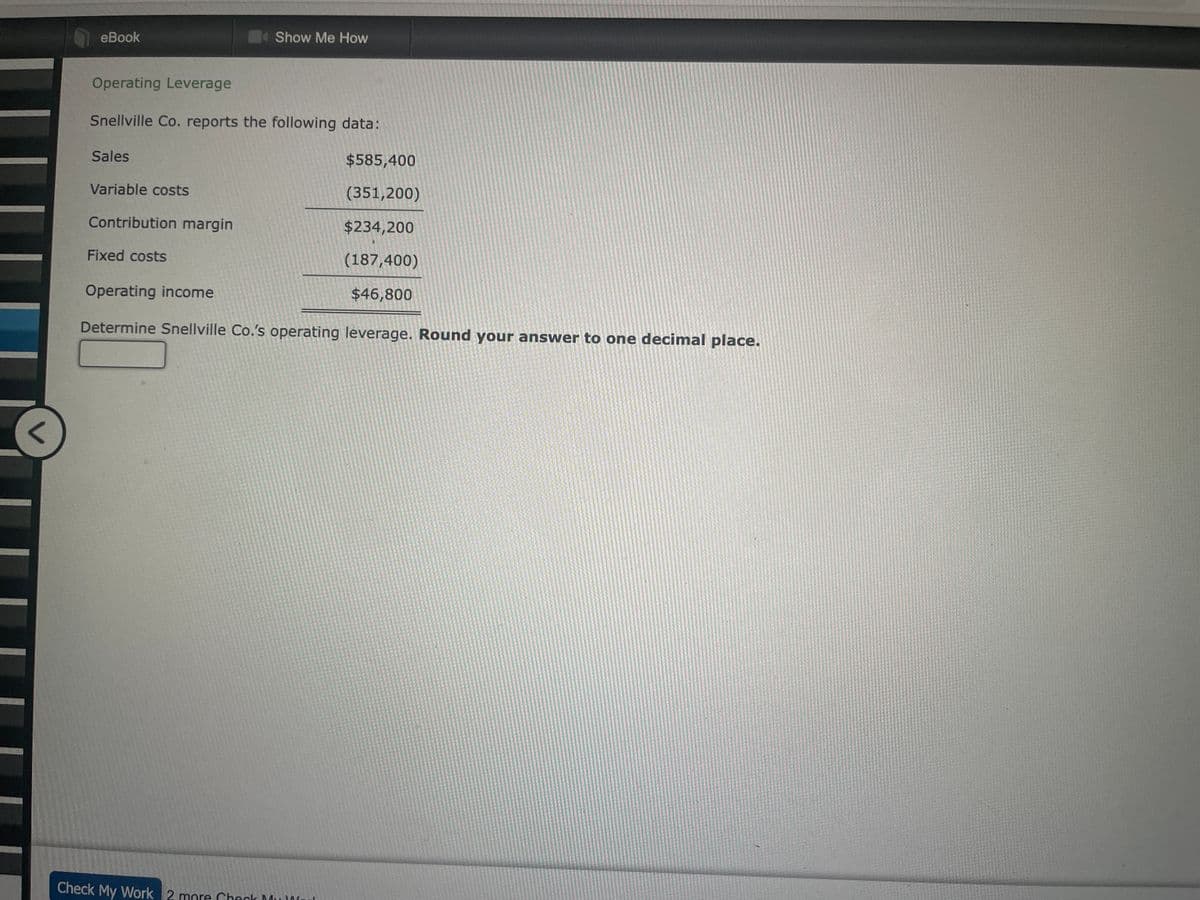 <
eBook
Operating Leverage
Snellville Co. reports the following data:
Sales
Variable costs
Contribution margin
Fixed costs
Show Me How
Check My Work 2 more Check M
$585,400
(351,200)
$234,200
(187,400)
$46,800
Operating income
Determine Snellville Co.'s operating leverage. Round your answer to one decimal place.