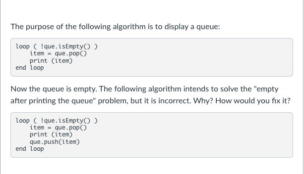 The purpose of the following algorithm is to display a queue:
Loop ( !que.isEmpty() )
item = que.pop()
print (item)
end loop
Now the queue is empty. The following algorithm intends to solve the "empty
after printing the queue" problem, but it is incorrect. Why? How would you fix it?
loop ( !que.isEmpty() )
item =
print (item)
que.push(item)
end loop
que.pop()

