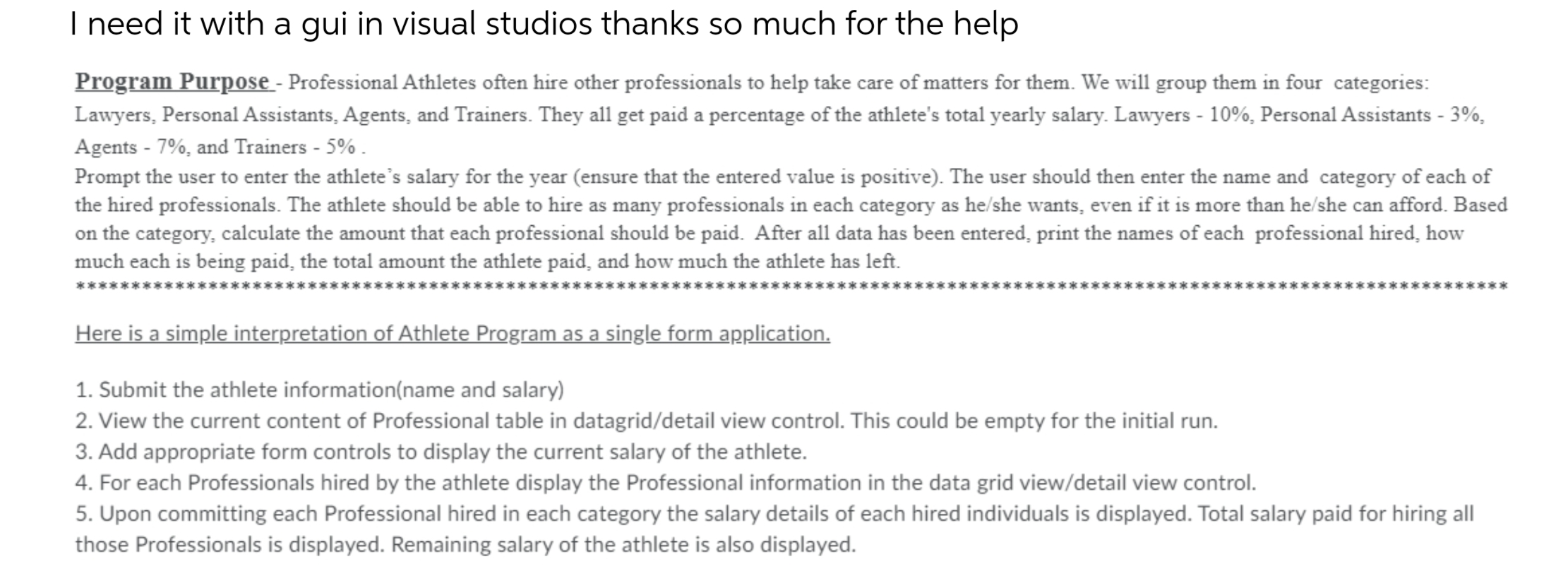 Program Purpose - Professional Athletes often hire other professionals to help take care of matters for them. We will group them in four categories:
Lawyers, Personal Assistants, Agents, and Trainers. They all get paid a percentage of the athlete's total yearly salary. Lawyers - 10%, Personal Assistants - 3%,
Agents - 7%, and Trainers - 5% .
Prompt the user to enter the athlete's salary for the year (ensure that the entered value is positive). The user should then enter the name and category of each of
the hired professionals. The athlete should be able to hire as many professionals in each category as he/she wants, even if it is more than he/she can afford. Based
on the category, calculate the amount that each professional should be paid. After all data has been entered, print the names of each professional hired, how
much each is being paid, the total amount the athlete paid, and how much the athlete has left.
