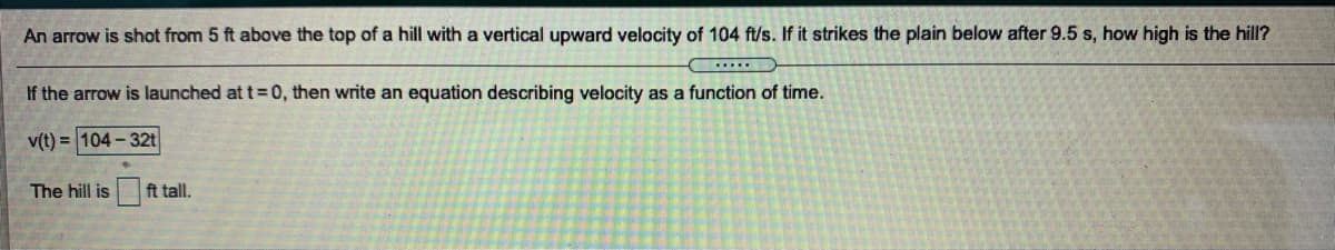 An arrow is shot from 5 ft above the top of a hill with a vertical upward velocity of 104 ft/s. If it strikes the plain below after 9.5 s, how high is the hill?
If the arrow is launched at t 0, then write an equation describing velocity as a function of time.
v(t) = 104 - 32t
The hill is
ft tall.
