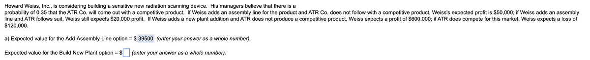 Howard Weiss, Inc., is considering building a sensitive new radiation scanning device. His managers believe that there is a
probability of 0.35 that the ATR Co. will come out with a competitive product. If Weiss adds an assembly line for the product and ATR Co. does not follow with a competitive product, Weiss's expected profit is $50,000; if Weiss adds an assembly
line and ATR follows suit, Weiss still expects $20,000 profit. If Weiss adds a new plant addition and ATR does not produce a competitive product, Weiss expects a profit of $600,000; if ATR does compete for this market, Weiss expects a loss of
$120,000.
a) Expected value for the Add Assembly Line option = $
$ 39500 (enter your answer as a whole number).
Expected value for the Build New Plant option = $
(enter your answer as a whole number).
%3D
