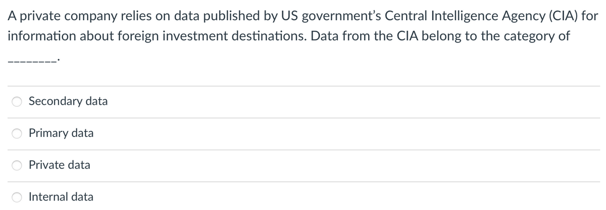 A private company relies on data published by US government's Central Intelligence Agency (CIA) for
information about foreign investment destinations. Data from the CIA belong to the category of
Secondary data
Primary data
Private data
Internal data
