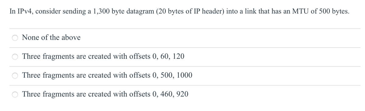 In IPV4, consider sending a 1,300 byte datagram (20 bytes of IP header) into a link that has an MTU of 500 bytes.
None of the above
Three fragments are created with offsets 0, 60, 120
Three fragments are created with offsets 0, 500, 1000
Three fragments are created with offsets 0, 460, 920
