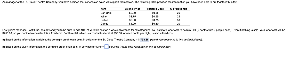 As manager of the St. Cloud Theatre Company, you have decided that concession sales will support themselves. The following table provides the information you have been able to put together thus far:
Item
Selling Price
Variable Cost
% of Revenue
$2.00
$0.65
$0.95
$0.75
$0.30
Soft Drink
25
$2.75
$2.00
Wine
25
Coffee
30
Candy
$1.00
20
Last year's manager, Scott Ellis, has advised you to be sure to add 10% of variable cost as a waste allowance for all categories. You estimate labor cost to be $250.00 (5 booths with 2 people each). Even if nothing is sold, your labor cost will be
$250.00, so you decide to consider this a fixed cost. Booth rental, which is a contractual cost at $50.00 for each booth per night, is also a fixed cost.
a) Based on the information available, the per night break-even point in dollars for the St. Cloud Theatre Company = $ 798.88 (round your response to two decimal places).
%3D
b) Based on the given information, the per night break-even point in servings for wine = servings (round your response to one decimal place).
