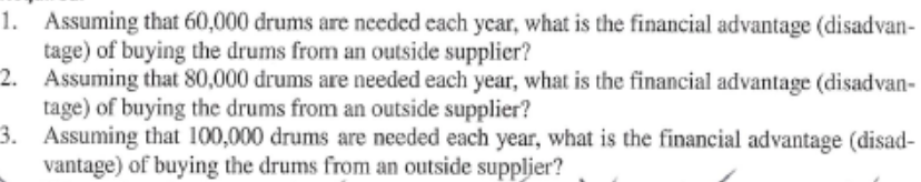 1. Assuming that 60,000 drums are needed each ycar, what is the financial advantage (disadvan-
tage) of buying the drums from an outside supplier?
2. Assuming that 80,000 drums are needed each year, what is the financial advantage (disadvan-
tage) of buying the drums from an outside supplier?
3. Assuming that 100,000 drums are needed each year, what is the financial advantage (disad-
vantage) of buying the drums from an outside suppljer?
