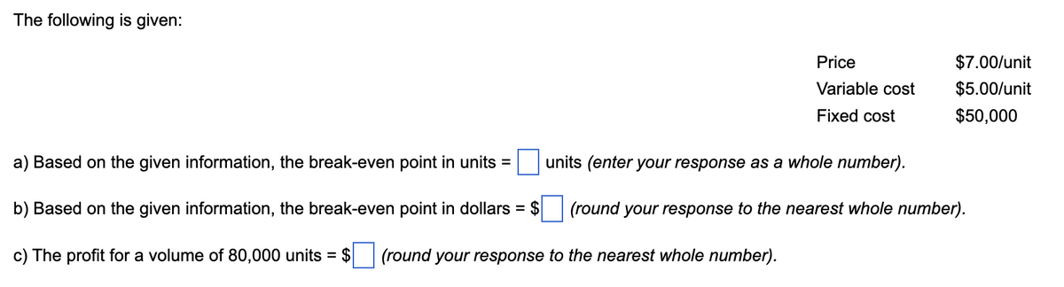 The following is given:
Price
$7.00/unit
Variable cost
$5.00/unit
Fixed cost
$50,000
a) Based on the given information, the break-even point in units =
units (enter your response as a whole number).
b) Based on the given information, the break-even point in dollars
= $
(round your response to the nearest whole number).
c) The profit for a volume of 80,000 units = $
(round your response to the nearest whole number).
