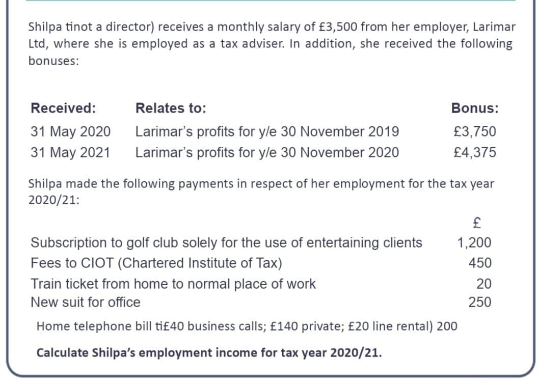 Shilpa tinot a director) receives a monthly salary of £3,500 from her employer, Larimar
Ltd, where she is employed as a tax adviser. In addition, she received the following
bonuses:
Received:
31 May 2020
31 May 2021
Relates to:
Larimar's profits for y/e 30 November 2019
Larimar's profits for y/e 30 November 2020
Bonus:
£3,750
£4,375
Shilpa made the following payments in respect of her employment for the tax year
2020/21:
Subscription to golf club solely for the use of entertaining clients
Fees to CIOT (Chartered Institute of Tax)
£
1,200
450
Train ticket from home to normal place of work
New suit for office
Home telephone bill ti£40 business calls; £140 private; £20 line rental) 200
Calculate Shilpa's employment income for tax year 2020/21.
20
250