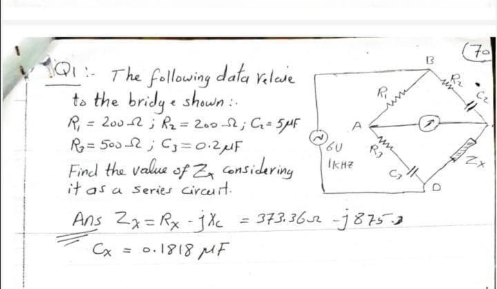 70
13
101- The following data velase
to the bridy e shown :-
R = 200 2 ; Rz=200-2;C= 5PF
R= 500-2 ; C=0.2MF
Find the value of Z, considering
it as a series circuit.
%3D
İKHZ
C7
Ans Za=Rx -j Xc = 373.362 -j875.2
%3D
Cx = 0.1818 MF
Or
