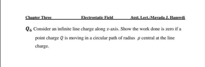 Chapter Three
Electrostatic Field
Asst. Lect.:Mavada J. Hamwdi
Q6 Consider an infinite line charge along z-axis. Show the work done is zero if a
point charge Q is moving in a circular path of radius p central at the line
charge.
