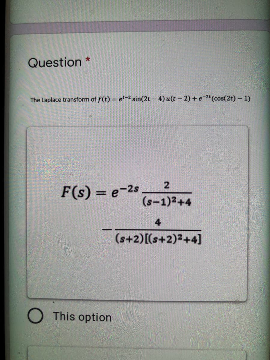 Question *
The Laplace transform of f(t) = e'-2 sin(2t – 4) u(t – 2) + e-2ª(cos(2t) – 1)
2
F(s) = e-2s
(s-1)2+4
4
(s+2)[(s+2)2+4]
This option
