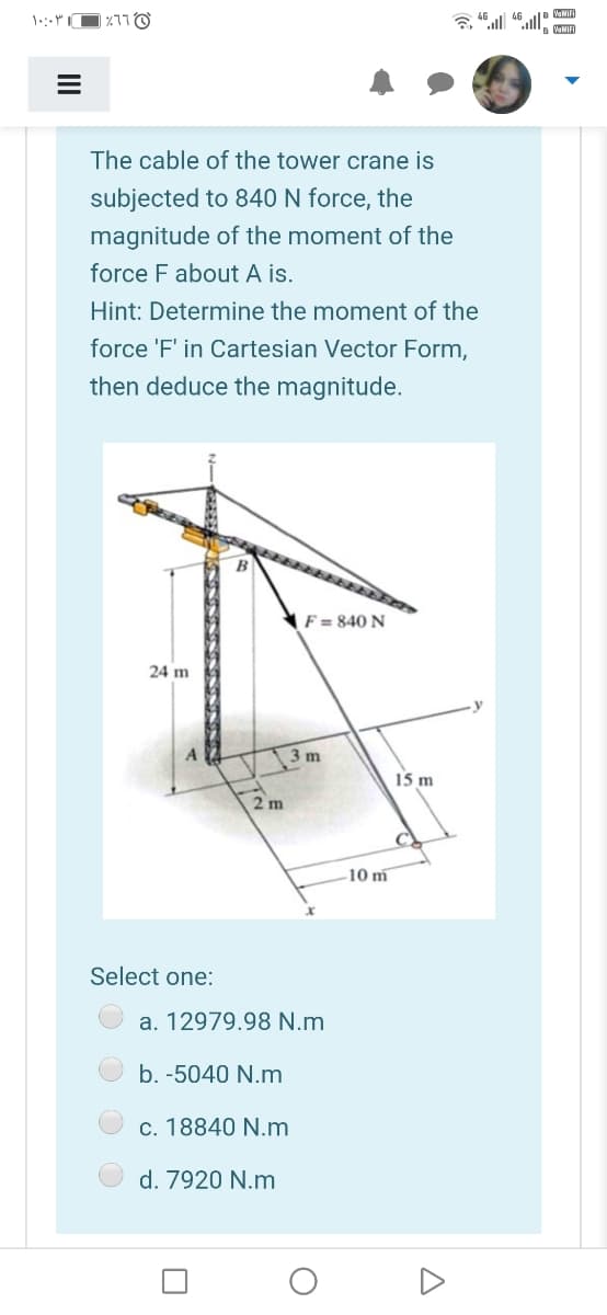 46
WNIFI
The cable of the tower crane is
subjected to 840 N force, the
magnitude of the moment of the
force F about A is.
Hint: Determine the moment of the
force 'F' in Cartesian Vector Form,
then deduce the magnitude.
F = 840 N
24 m
3 m
15 m
2 m
10 m
Select one:
a. 12979.98 N.m
b. -5040 N.m
c. 18840 N.m
d. 7920 N.m
