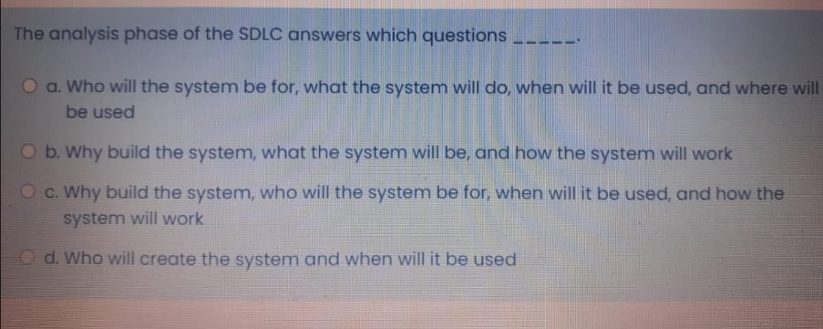 The analysis phase of the SDLC answers which questions
551
a. Who will the system be for, what the system will do, when will it be used, and where will
be used
O b. Why build the system, what the system will be, and how the system will work
O c. Why build the system, who will the system be for, when will it be used, and how the
system will work
d. Who will create the system and when will it be used
