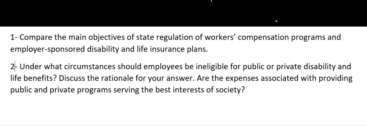 1- Compare the main objectives of state regulation of workers' compensation programs and
employer-sponsored disability and life insurance plans.
2- Under what circumstances should employees be ineligible for public or private disability and
life benefits? Discuss the rationale for your answer. Are the expenses associated with providing
public and private programs serving the best interests of society?