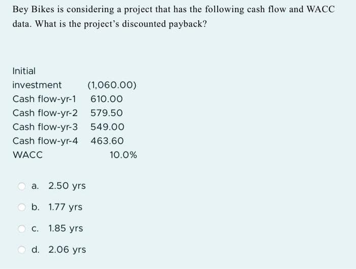 Bey Bikes is considering a project that has the following cash flow and WACC
data. What is the project's discounted payback?
Initial
investment
(1,060.00)
Cash flow-yr-1
610.00
Cash flow-yr-2
579.50
Cash flow-yr-3
549.00
Cash flow-yr-4 463.60
WACC
a. 2.50 yrs
b. 1.77 yrs
1.85 yrs
d. 2.06 yrs
C.
10.0%