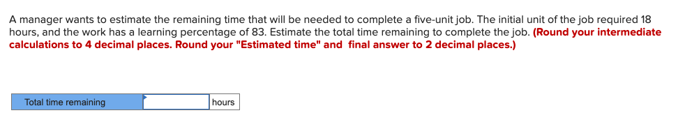 A manager wants to estimate the remaining time that will be needed to complete a five-unit job. The initial unit of the job required 18
hours, and the work has a learning percentage of 83. Estimate the total time remaining to complete the job. (Round your intermediate
calculations to 4 decimal places. Round your "Estimated time" and final answer to 2 decimal places.)
Total time remaining
hours
